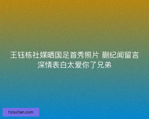 王钰栋社媒晒国足首秀照片 蒯纪闻留言深情表白太爱你了兄弟