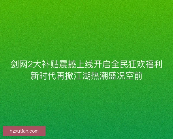 剑网2大补贴震撼上线开启全民狂欢福利新时代再掀江湖热潮盛况空前