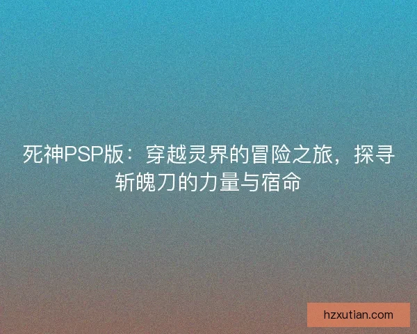 死神PSP版：穿越灵界的冒险之旅，探寻斩魄刀的力量与宿命