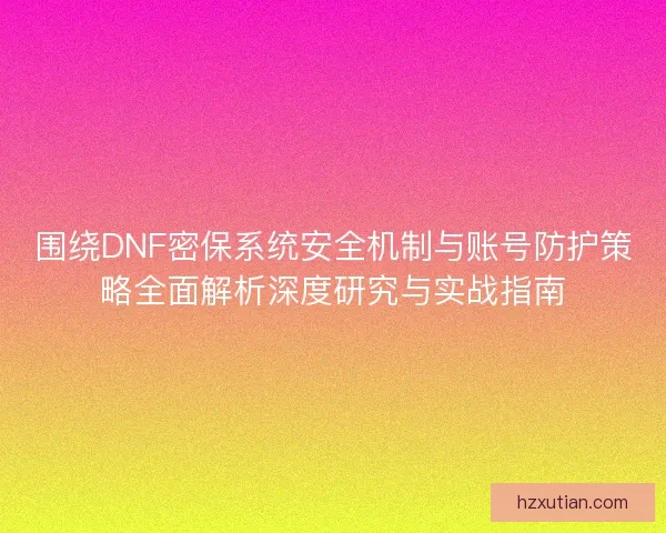 围绕DNF密保系统安全机制与账号防护策略全面解析深度研究与实战指南