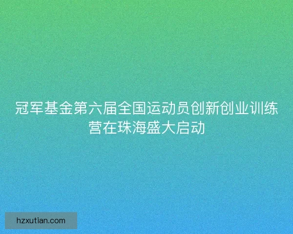 冠军基金第六届全国运动员创新创业训练营在珠海盛大启动