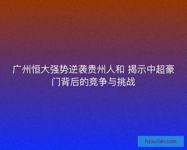 广州恒大强势逆袭贵州人和 揭示中超豪门背后的竞争与挑战