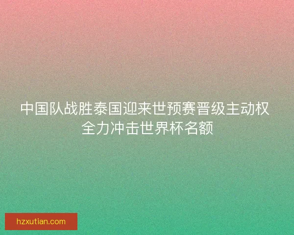 中国队战胜泰国迎来世预赛晋级主动权 全力冲击世界杯名额
