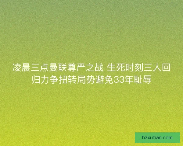 凌晨三点曼联尊严之战 生死时刻三人回归力争扭转局势避免33年耻辱