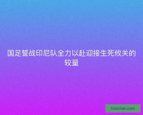 国足誓战印尼队全力以赴迎接生死攸关的较量