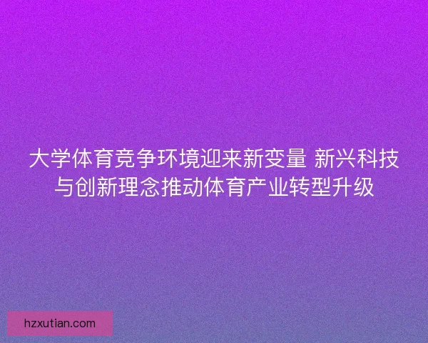大学体育竞争环境迎来新变量 新兴科技与创新理念推动体育产业转型升级