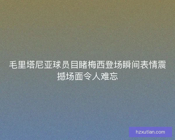 毛里塔尼亚球员目睹梅西登场瞬间表情震撼场面令人难忘