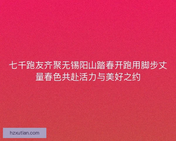 七千跑友齐聚无锡阳山踏春开跑用脚步丈量春色共赴活力与美好之约