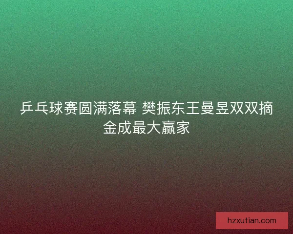 乒乓球赛圆满落幕 樊振东王曼昱双双摘金成最大赢家