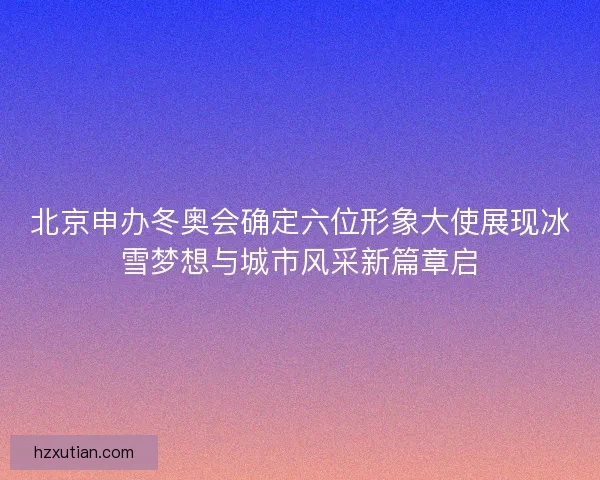 北京申办冬奥会确定六位形象大使展现冰雪梦想与城市风采新篇章启