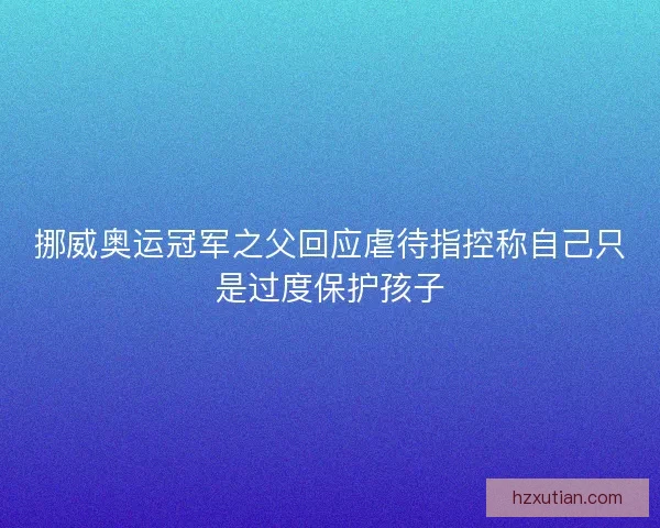 挪威奥运冠军之父回应虐待指控称自己只是过度保护孩子